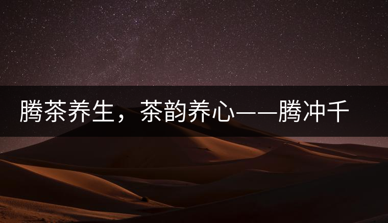 騰茶養(yǎng)生，茶韻養(yǎng)心——騰沖千年茶山茶馬古道