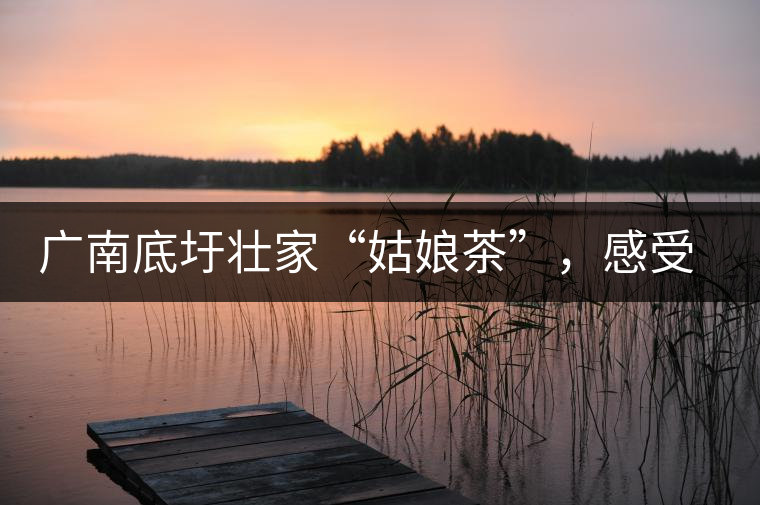 廣南底圩壯家“姑娘茶”，感受壯家的韻味