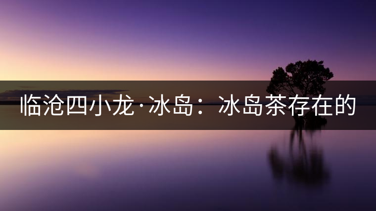 臨滄四小龍·冰島：冰島茶存在的危機(jī)！