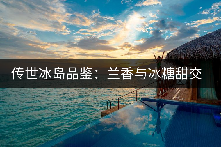 傳世冰島品鑒：蘭香與冰糖甜交融，經(jīng)歷打磨才沉淀出的魅力