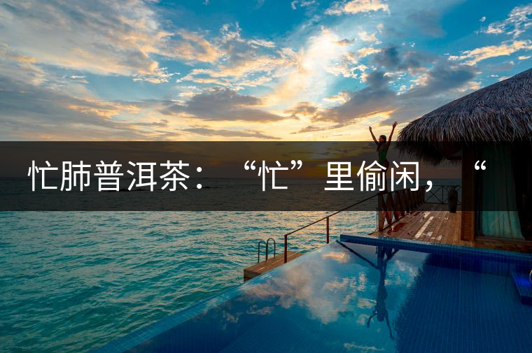 忙肺普洱茶：“忙”里偷閑，“肺”寧?kù)o無(wú)以致遠(yuǎn)！