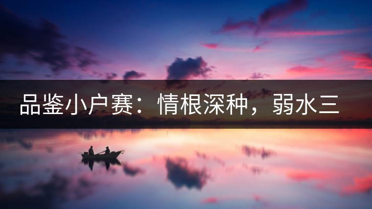 品鑒小戶賽：情根深種，弱水三千我只取一瓢香濃