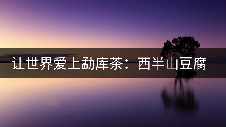 讓世界愛上勐庫(kù)茶:西半山豆腐寨 讓世界愛上勐庫(kù)茶:西半山豆腐寨