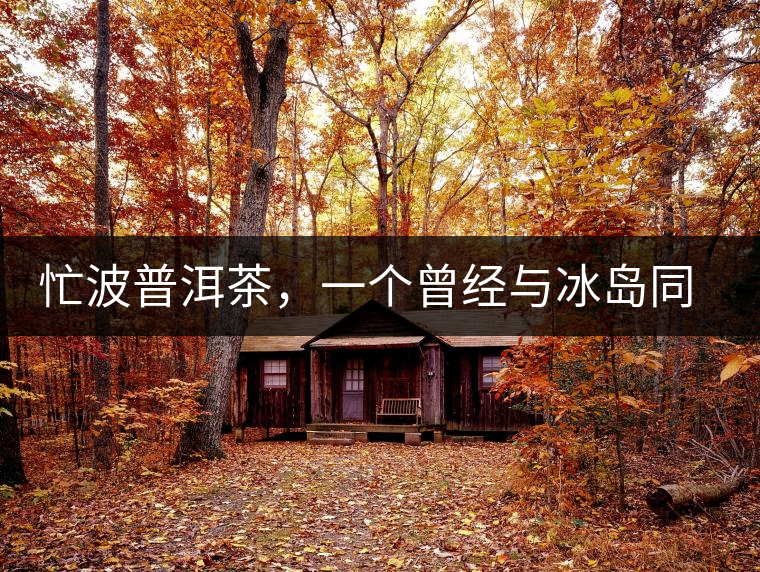 忙波普洱茶，一個(gè)曾經(jīng)與冰島同樣有名的地方