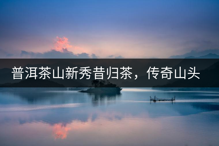 普洱茶山新秀昔歸茶，傳奇山頭是怎樣煉成的？