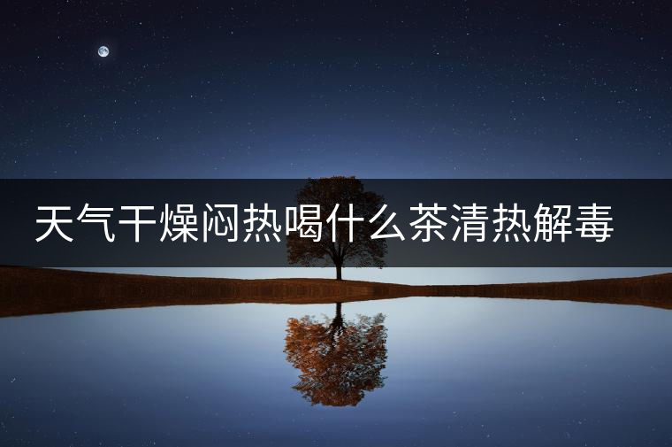 天氣干燥悶熱喝什么茶清熱解毒去火？