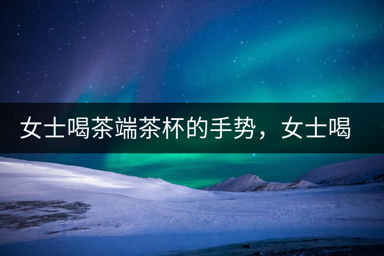 女士喝茶端茶杯的手勢(shì)，女士喝茶手勢(shì)