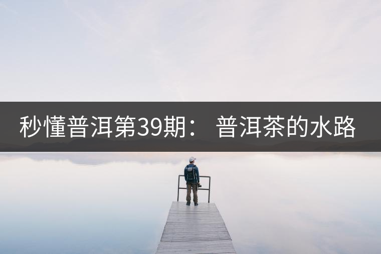 秒懂普洱第39期： 普洱茶的水路是什么路？
