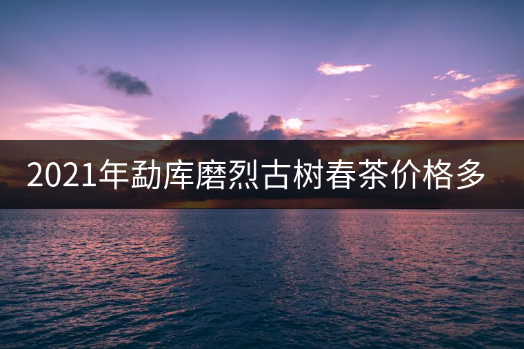 2021年勐庫磨烈古樹春茶價格多少？