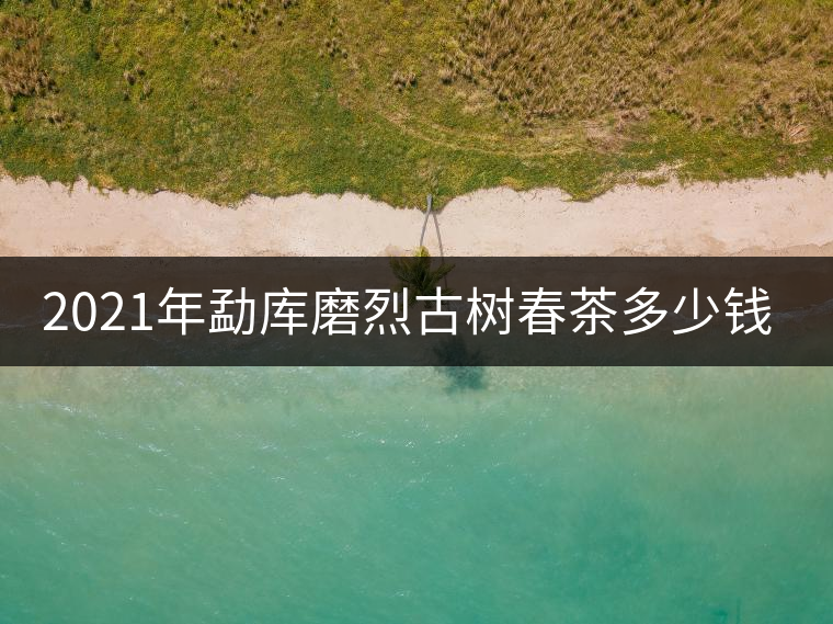 2021年勐庫(kù)磨烈古樹春茶多少錢一公斤？
