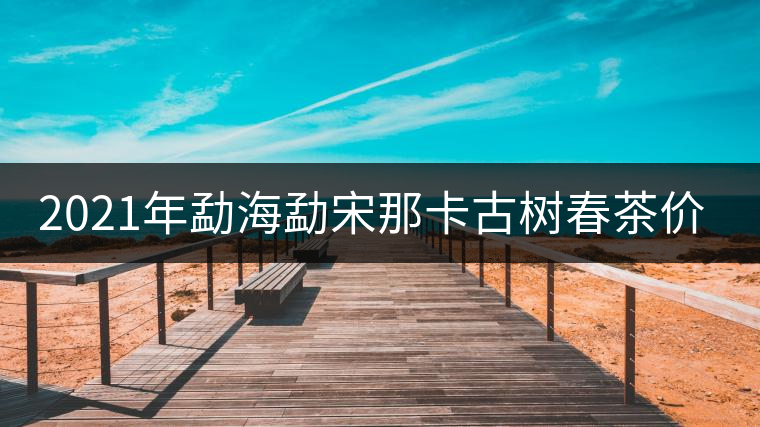 2021年勐海勐宋那卡古樹(shù)春茶價(jià)格？