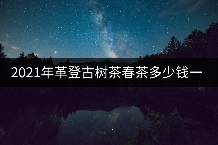 2021年革登古樹(shù)茶春茶多少錢一公斤