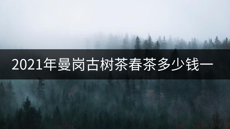 2021年曼崗古樹茶春茶多少錢一公斤？