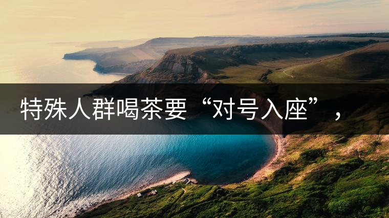 特殊人群喝茶要“對(duì)號(hào)入座”，不同體質(zhì)的人喝不同屬性的茶