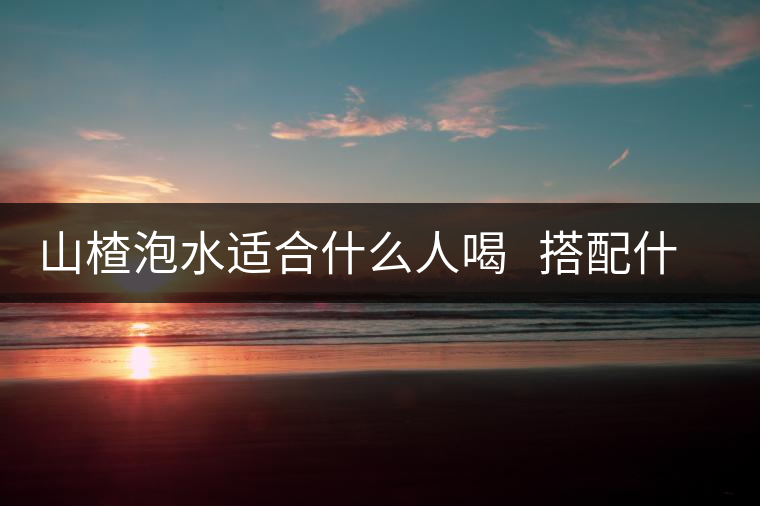 山楂泡水適合什么人喝   搭配什么泡水喝好