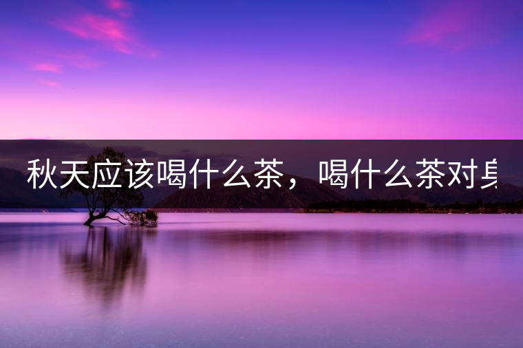 秋天應(yīng)該喝什么茶，喝什么茶對(duì)身體更好！