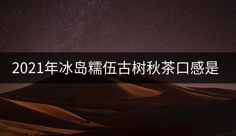 2021年冰島糯伍古樹秋茶口感是什么？