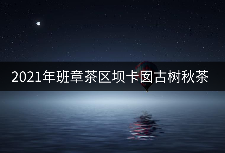 2021年班章茶區(qū)壩卡囡古樹秋茶特點(diǎn)？