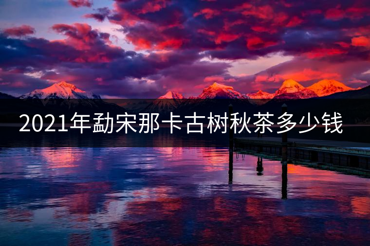 2021年勐宋那卡古樹(shù)秋茶多少錢(qián)一公斤？
