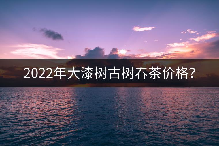 2022年大漆樹古樹春茶價格？