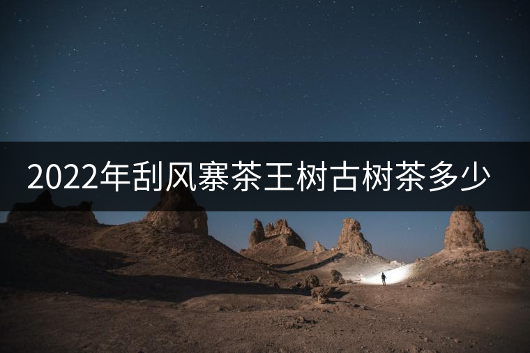 2022年刮風(fēng)寨茶王樹古樹茶多少錢一公斤？