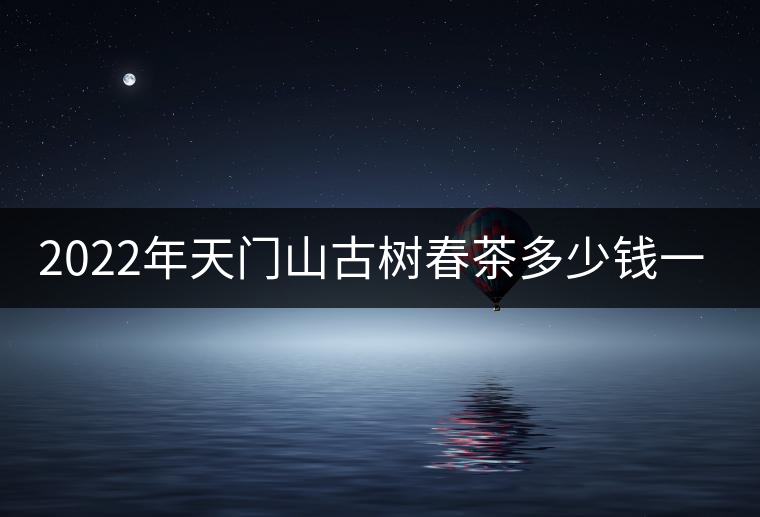 2022年天門山古樹春茶多少錢一公斤？
