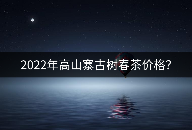 2022年高山寨古樹(shù)春茶價(jià)格？