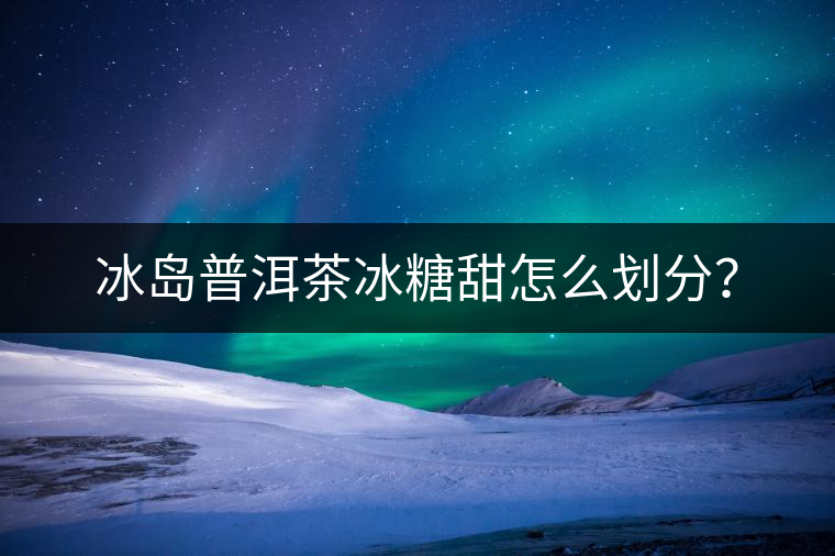 冰島普洱茶冰糖甜怎么劃分？