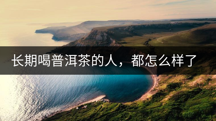 長(zhǎng)期喝普洱茶的人，都怎么樣了？為你總結(jié)：或可得到3個(gè)好處