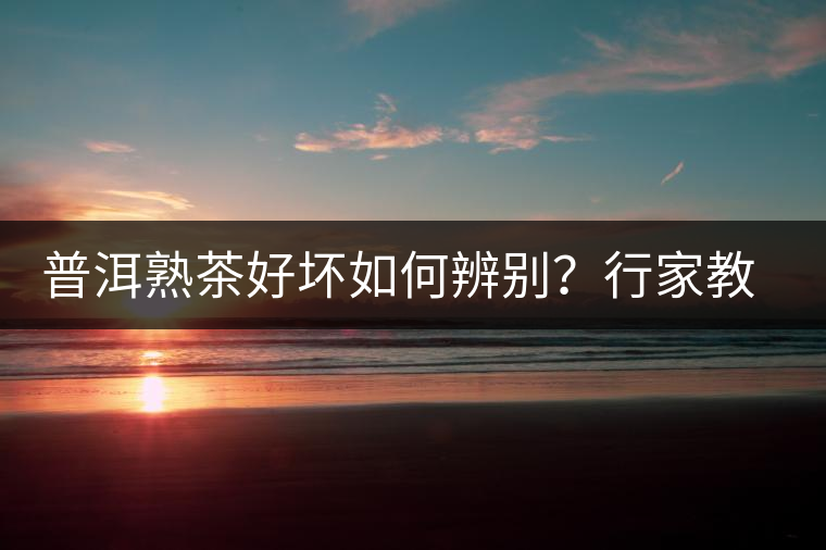 普洱熟茶好壞如何辨別？行家教你3步走！聞茶香、品茶湯、鑒葉底