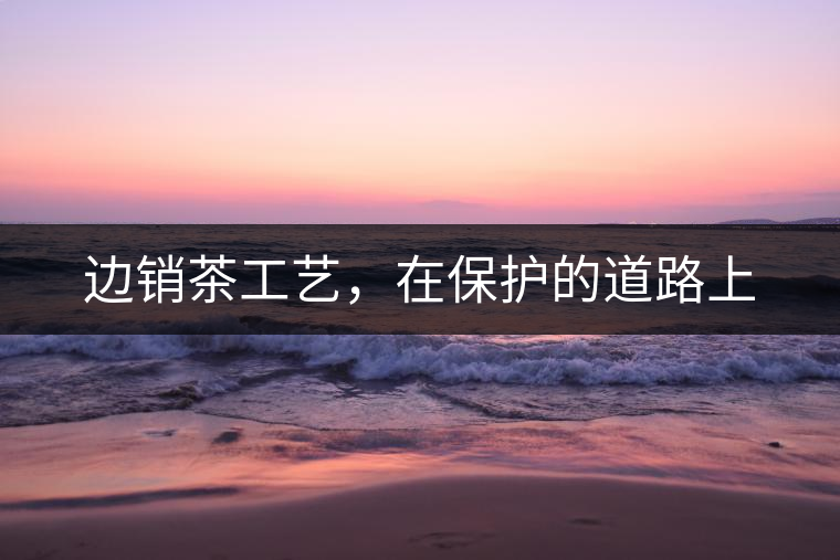邊銷茶工藝，在保護(hù)的道路上