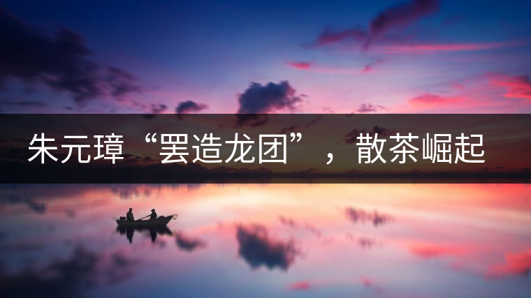朱元璋“罷造龍團(tuán)”，散茶崛起，普洱茶特立獨行！
