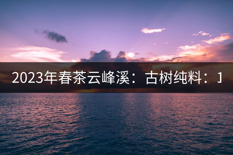 2023年春茶云峰溪：古樹純料：1200-1500元／公斤，古樹混采800-1000元／公斤，大樹500-800元／公斤，小樹300-500元／公斤