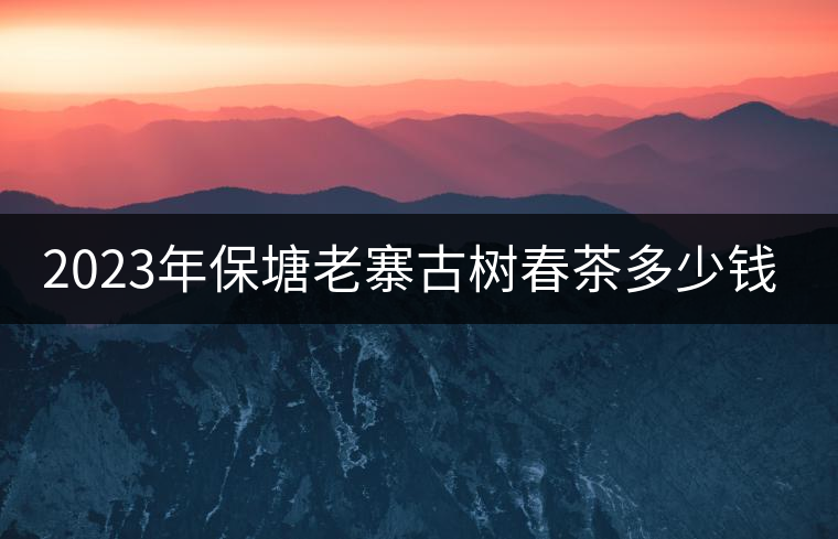 2023年保塘老寨古樹春茶多少錢一公斤? 2023年保塘老寨古樹春茶多少錢一公斤?