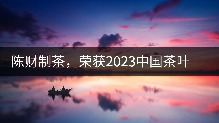 陳財(cái)制茶，榮獲2023中國(guó)茶葉十大領(lǐng)軍人物稱(chēng)號(hào)