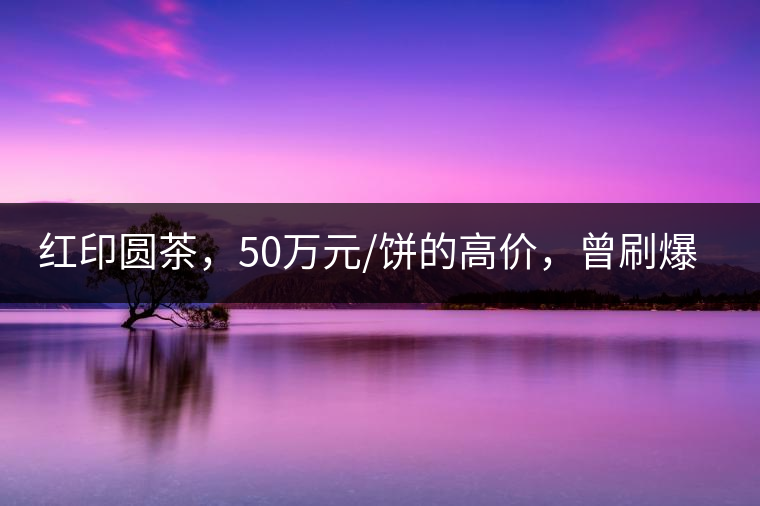 紅印圓茶，50萬(wàn)元/餅的高價(jià)，曾刷爆五十年代茶界