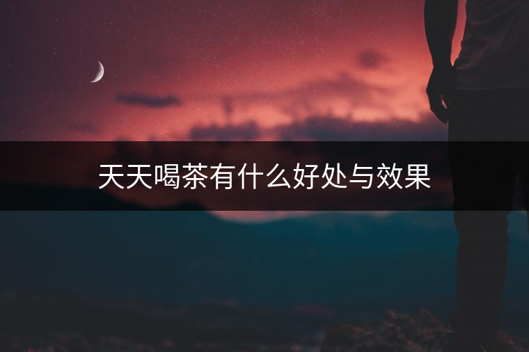 天天喝茶有什么好處與效果 天天喝茶有什么好處與效果
